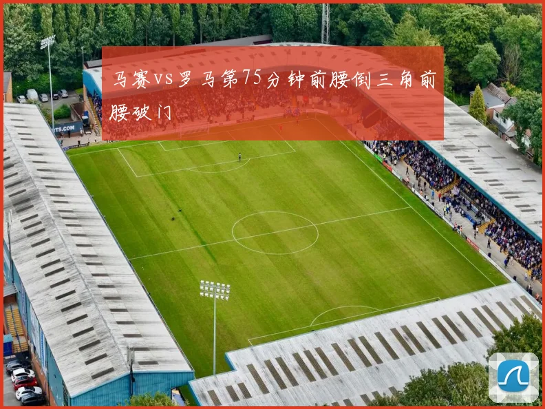 马赛vs罗马第75分钟前腰倒三角前腰破门