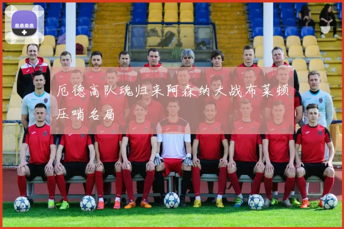 厄德高队魂归来阿森纳大战布莱顿压哨名局