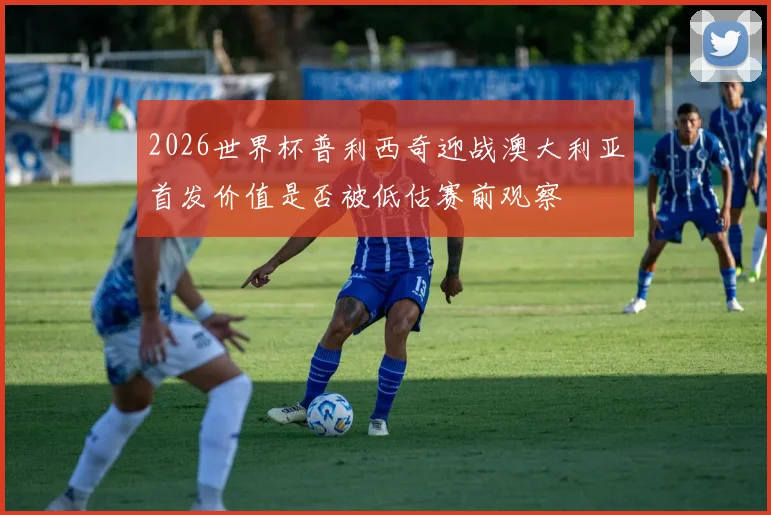 2026世界杯普利西奇迎战澳大利亚首发价值是否被低估赛前观察