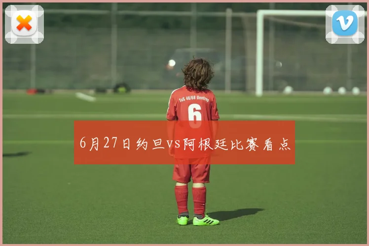 6月27日约旦vs阿根廷比赛看点