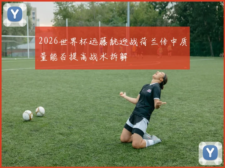 2026世界杯远藤航迎战荷兰传中质量能否提高战术拆解
