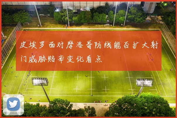 皮埃罗面对摩洛哥防线能否扩大射门威胁赔率变化看点