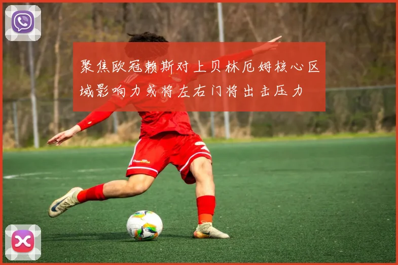 聚焦欧冠赖斯对上贝林厄姆核心区域影响力或将左右门将出击压力