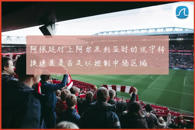 阿根廷对上阿尔及利亚时的攻守转换速度是否足以控制中场区域