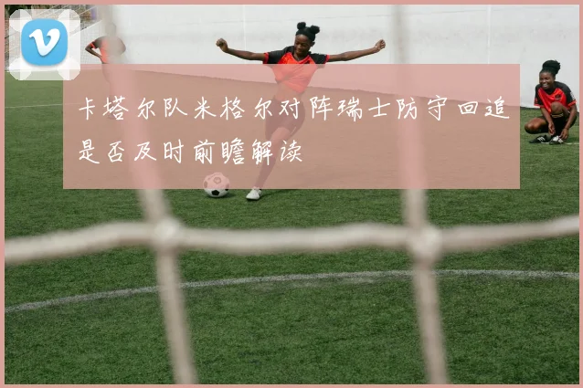 卡塔尔队米格尔对阵瑞士防守回追是否及时前瞻解读
