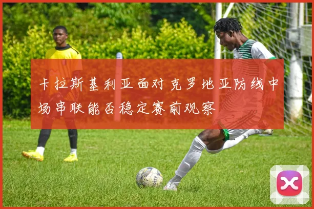 卡拉斯基利亚面对克罗地亚防线中场串联能否稳定赛前观察