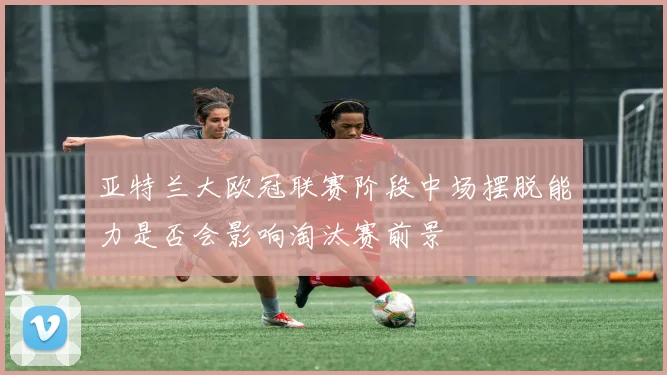 亚特兰大欧冠联赛阶段中场摆脱能力是否会影响淘汰赛前景