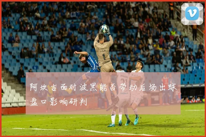 阿坎吉面对波黑能否带动后场出球盘口影响研判