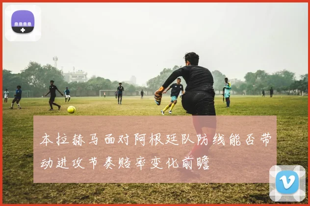 本拉赫马面对阿根廷队防线能否带动进攻节奏赔率变化前瞻