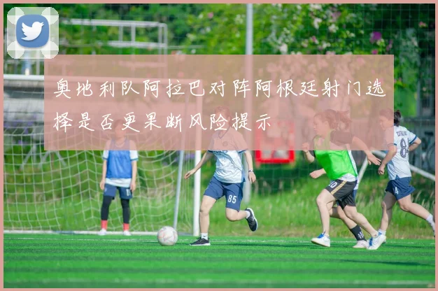 奥地利队阿拉巴对阵阿根廷射门选择是否更果断风险提示