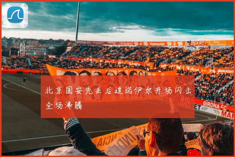 北京国安先丢后追诺伊尔开场闪击全场沸腾