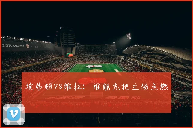 埃弗顿vs维拉：谁能先把主场点燃