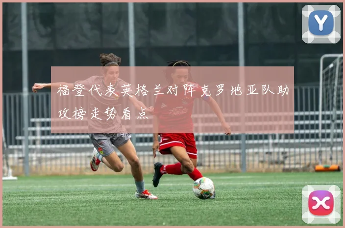 福登代表英格兰对阵克罗地亚队助攻榜走势看点