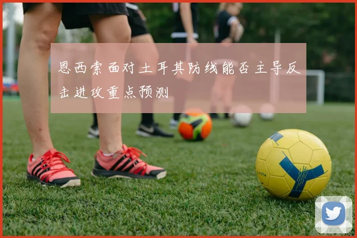 恩西索面对土耳其防线能否主导反击进攻重点预测