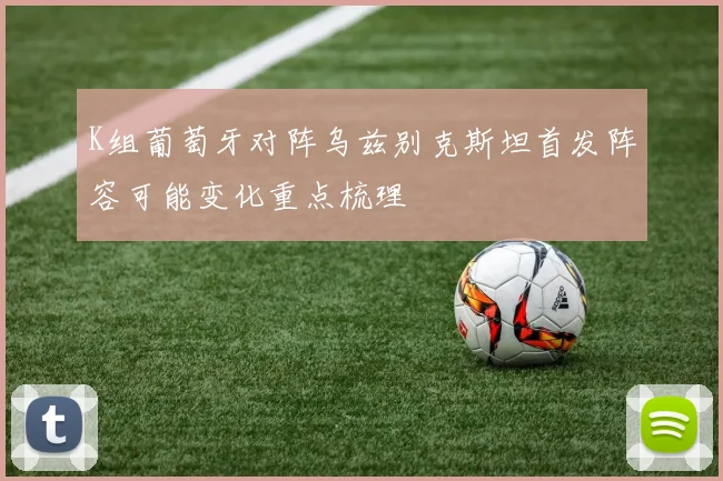 K组葡萄牙对阵乌兹别克斯坦首发阵容可能变化重点梳理