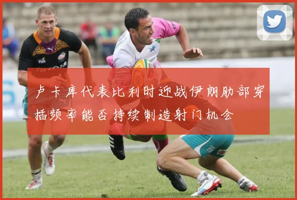 卢卡库代表比利时迎战伊朗肋部穿插频率能否持续制造射门机会
