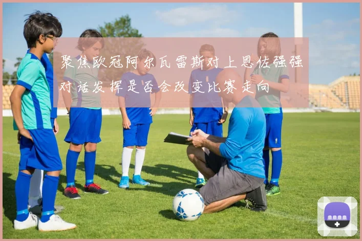 聚焦欧冠阿尔瓦雷斯对上恩佐强强对话发挥是否会改变比赛走向