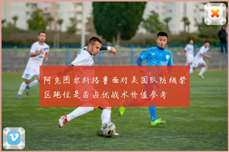 阿克图尔科格鲁面对美国队防线禁区跑位是否占优战术价值参考