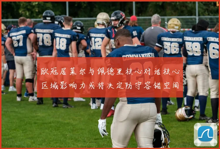 欧冠居莱尔与佩德里核心对话核心区域影响力或将决定防守容错空间