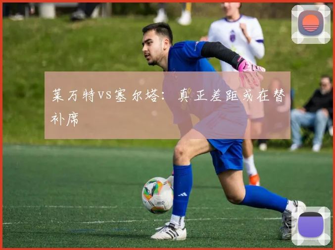 莱万特vs塞尔塔：真正差距或在替补席