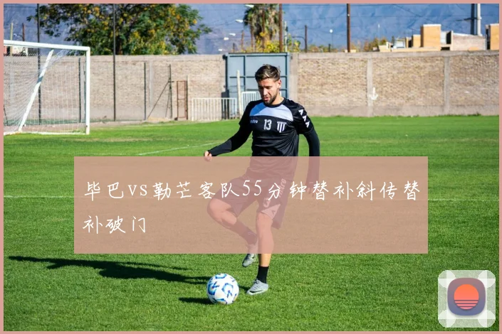 毕巴vs勒芒客队55分钟替补斜传替补破门