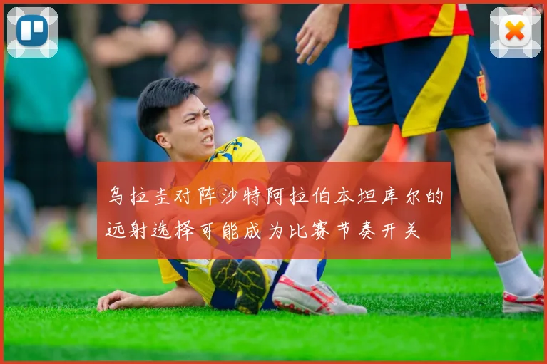 乌拉圭对阵沙特阿拉伯本坦库尔的远射选择可能成为比赛节奏开关