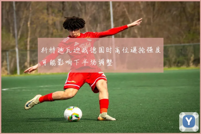 科特迪瓦迎战德国时高位逼抢强度可能影响下半场调整