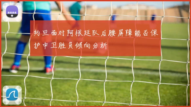 约旦面对阿根廷队后腰屏障能否保护中卫胜负倾向分析