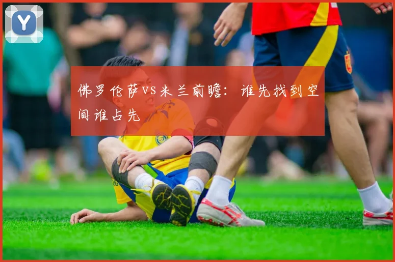 佛罗伦萨vs米兰前瞻：谁先找到空间谁占先