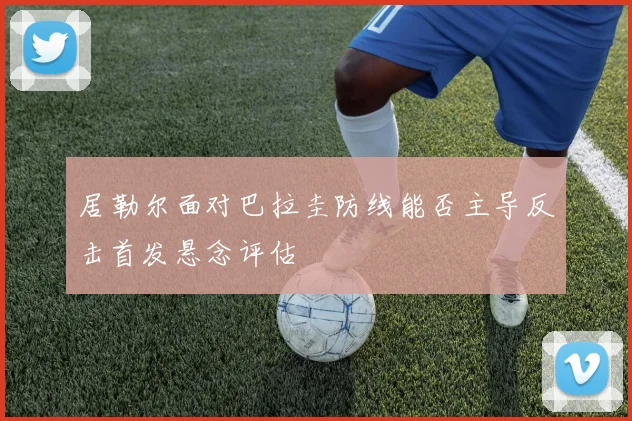居勒尔面对巴拉圭防线能否主导反击首发悬念评估