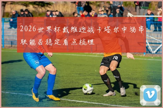 2026世界杯戴维迎战卡塔尔中场串联能否稳定看点梳理