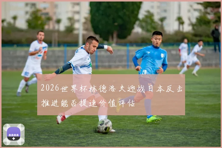 2026世界杯林德洛夫迎战日本反击推进能否提速价值评估