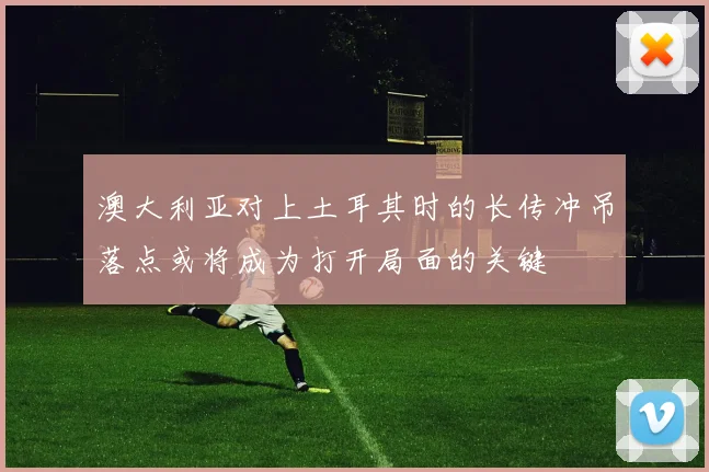 澳大利亚对上土耳其时的长传冲吊落点或将成为打开局面的关键