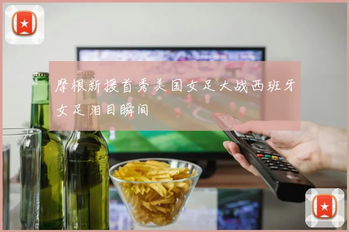 摩根新援首秀美国女足大战西班牙女足泪目瞬间