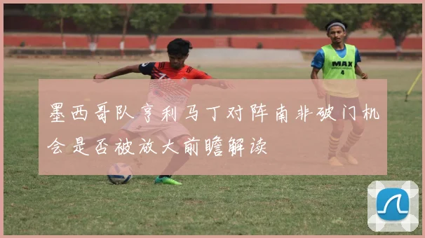 墨西哥队亨利马丁对阵南非破门机会是否被放大前瞻解读