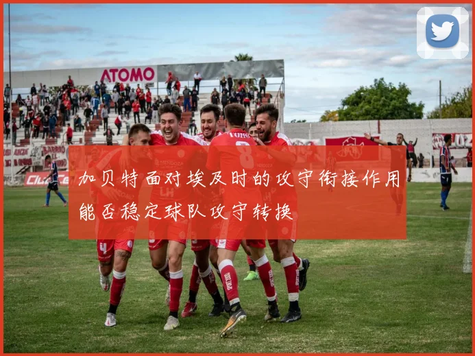 加贝特面对埃及时的攻守衔接作用能否稳定球队攻守转换