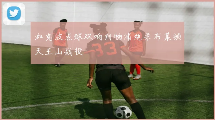 加克波点球双响利物浦绝杀布莱顿天王山战役