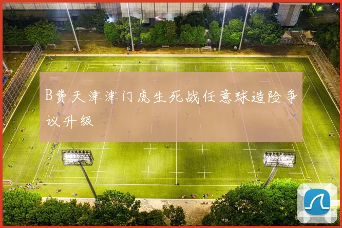 B费天津津门虎生死战任意球造险争议升级
