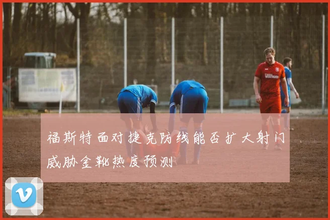 福斯特面对捷克防线能否扩大射门威胁金靴热度预测