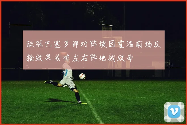 欧冠巴塞罗那对阵埃因霍温前场反抢效果或将左右阵地战效率