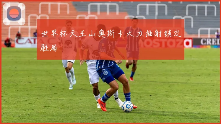 世界杯天王山奥斯卡大力抽射锁定胜局