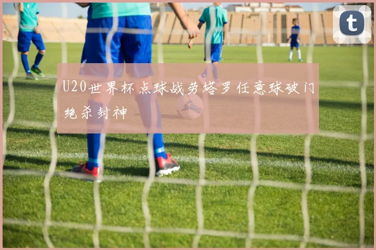 U20世界杯点球战劳塔罗任意球破门绝杀封神