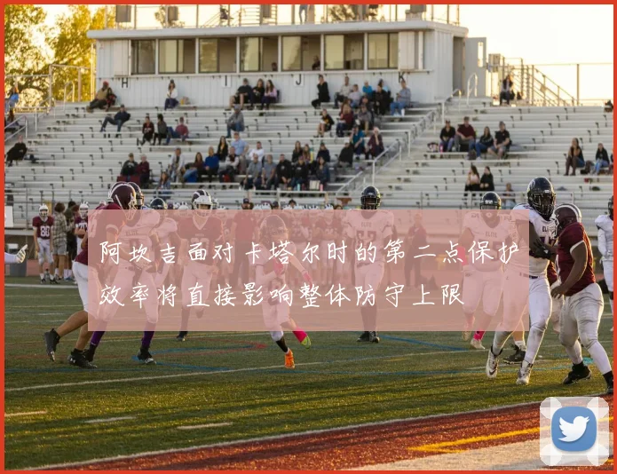 阿坎吉面对卡塔尔时的第二点保护效率将直接影响整体防守上限