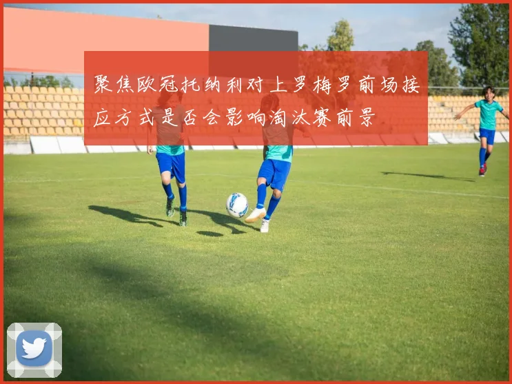 聚焦欧冠托纳利对上罗梅罗前场接应方式是否会影响淘汰赛前景