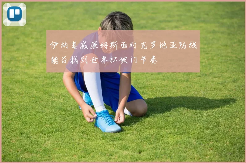伊纳基威廉姆斯面对克罗地亚防线能否找到世界杯破门节奏