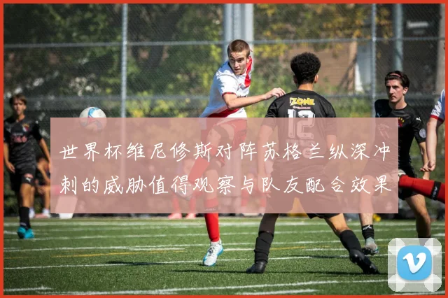 世界杯维尼修斯对阵苏格兰纵深冲刺的威胁值得观察与队友配合效果