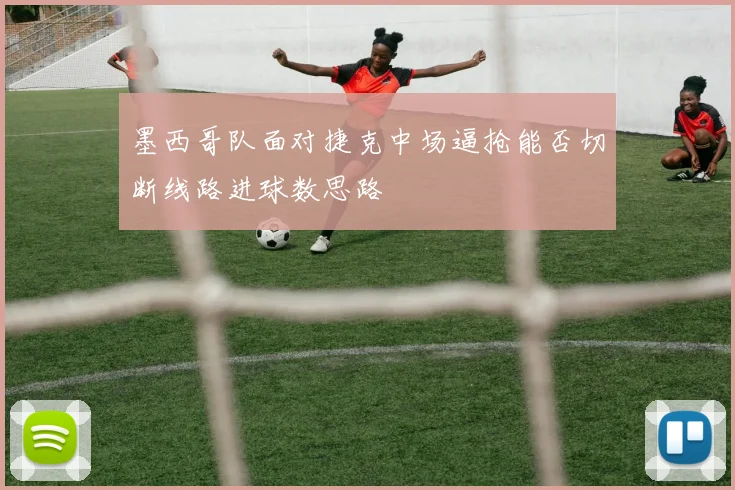 墨西哥队面对捷克中场逼抢能否切断线路进球数思路