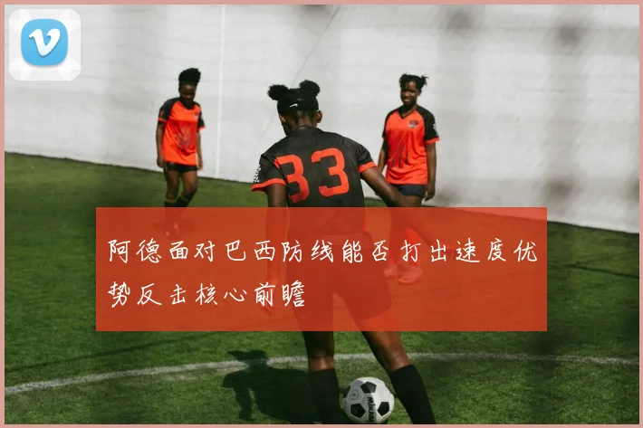 阿德面对巴西防线能否打出速度优势反击核心前瞻