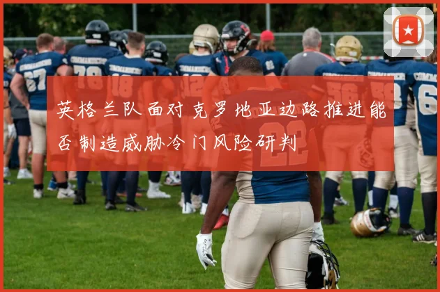 英格兰队面对克罗地亚边路推进能否制造威胁冷门风险研判