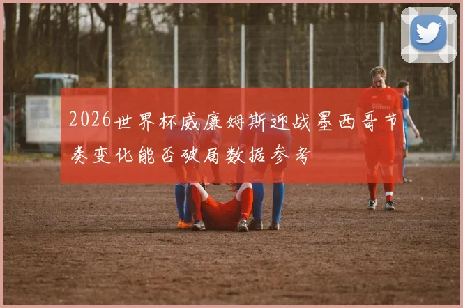 2026世界杯威廉姆斯迎战墨西哥节奏变化能否破局数据参考